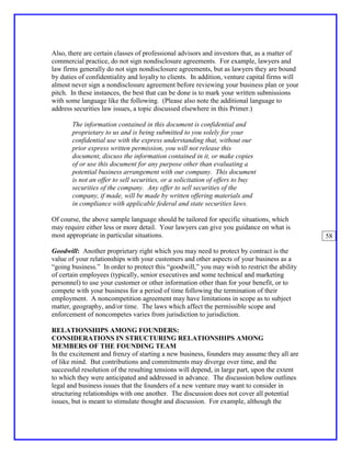 Also, there are certain classes of professional advisors and investors that, as a matter of
commercial practice, do not sign nondisclosure agreements. For example, lawyers and
law firms generally do not sign nondisclosure agreements, but as lawyers they are bound
by duties of confidentiality and loyalty to clients. In addition, venture capital firms will
almost never sign a nondisclosure agreement before reviewing your business plan or your
pitch. In these instances, the best that can be done is to mark your written submissions
with some language like the following. (Please also note the additional language to
address securities law issues, a topic discussed elsewhere in this Primer.)

       The information contained in this document is confidential and
       proprietary to us and is being submitted to you solely for your
       confidential use with the express understanding that, without our
       prior express written permission, you will not release this
       document, discuss the information contained in it, or make copies
       of or use this document for any purpose other than evaluating a
       potential business arrangement with our company. This document
       is not an offer to sell securities, or a solicitation of offers to buy
       securities of the company. Any offer to sell securities of the
       company, if made, will be made by written offering materials and
       in compliance with applicable federal and state securities laws.

Of course, the above sample language should be tailored for specific situations, which
may require either less or more detail. Your lawyers can give you guidance on what is
most appropriate in particular situations.                                                     58

Goodwill: Another proprietary right which you may need to protect by contract is the
value of your relationships with your customers and other aspects of your business as a
“going business.” In order to protect this “goodwill,” you may wish to restrict the ability
of certain employees (typically, senior executives and some technical and marketing
personnel) to use your customer or other information other than for your benefit, or to
compete with your business for a period of time following the termination of their
employment. A noncompetition agreement may have limitations in scope as to subject
matter, geography, and/or time. The laws which affect the permissible scope and
enforcement of noncompetes varies from jurisdiction to jurisdiction.

RELATIONSHIPS AMONG FOUNDERS:
CONSIDERATIONS IN STRUCTURING RELATIONSHIPS AMONG
MEMBERS OF THE FOUNDING TEAM
In the excitement and frenzy of starting a new business, founders may assume they all are
of like mind. But contributions and commitments may diverge over time, and the
successful resolution of the resulting tensions will depend, in large part, upon the extent
to which they were anticipated and addressed in advance. The discussion below outlines
legal and business issues that the founders of a new venture may want to consider in
structuring relationships with one another. The discussion does not cover all potential
issues, but is meant to stimulate thought and discussion. For example, although the
 