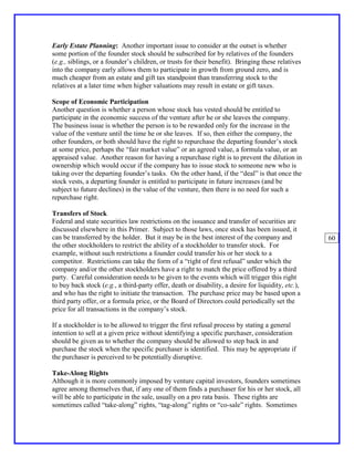 Early Estate Planning: Another important issue to consider at the outset is whether
some portion of the founder stock should be subscribed for by relatives of the founders
(e.g., siblings, or a founder’s children, or trusts for their benefit). Bringing these relatives
into the company early allows them to participate in growth from ground zero, and is
much cheaper from an estate and gift tax standpoint than transferring stock to the
relatives at a later time when higher valuations may result in estate or gift taxes.

Scope of Economic Participation
Another question is whether a person whose stock has vested should be entitled to
participate in the economic success of the venture after he or she leaves the company.
The business issue is whether the person is to be rewarded only for the increase in the
value of the venture until the time he or she leaves. If so, then either the company, the
other founders, or both should have the right to repurchase the departing founder’s stock
at some price, perhaps the “fair market value” or an agreed value, a formula value, or an
appraised value. Another reason for having a repurchase right is to prevent the dilution in
ownership which would occur if the company has to issue stock to someone new who is
taking over the departing founder’s tasks. On the other hand, if the “deal” is that once the
stock vests, a departing founder is entitled to participate in future increases (and be
subject to future declines) in the value of the venture, then there is no need for such a
repurchase right.

Transfers of Stock
Federal and state securities law restrictions on the issuance and transfer of securities are
discussed elsewhere in this Primer. Subject to those laws, once stock has been issued, it
can be transferred by the holder. But it may be in the best interest of the company and             60
the other stockholders to restrict the ability of a stockholder to transfer stock. For
example, without such restrictions a founder could transfer his or her stock to a
competitor. Restrictions can take the form of a “right of first refusal” under which the
company and/or the other stockholders have a right to match the price offered by a third
party. Careful consideration needs to be given to the events which will trigger this right
to buy back stock (e.g., a third-party offer, death or disability, a desire for liquidity, etc.),
and who has the right to initiate the transaction. The purchase price may be based upon a
third party offer, or a formula price, or the Board of Directors could periodically set the
price for all transactions in the company’s stock.

If a stockholder is to be allowed to trigger the first refusal process by stating a general
intention to sell at a given price without identifying a specific purchaser, consideration
should be given as to whether the company should be allowed to step back in and
purchase the stock when the specific purchaser is identified. This may be appropriate if
the purchaser is perceived to be potentially disruptive.

Take-Along Rights
Although it is more commonly imposed by venture capital investors, founders sometimes
agree among themselves that, if any one of them finds a purchaser for his or her stock, all
will be able to participate in the sale, usually on a pro rata basis. These rights are
sometimes called “take-along” rights, “tag-along” rights or “co-sale” rights. Sometimes
 