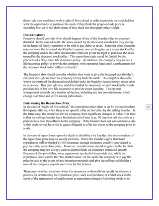 these rights are combined with a right of first refusal in order to provide the stockholders
with the opportunity to purchase the stock if they think the proposed sale price is
favorably low, or to sell their shares if they think the third party price is high.

Death/Disability
Founders should consider what should happen if one of the founders dies or becomes
disabled. In the case of death, the stock owned by the deceased stockholder may end up
in the hands of family members or be sold to pay debts or taxes. Since the other founders
may not want the deceased stockholder’s spouse, son, or daughter as a major stockholder,
the company and/or the other stockholders often are given the right to purchase the stock
owned by the deceased stockholder. This repurchase right could be funded by the
proceeds of a “key man” life insurance policy. (In addition, the company may secure a
life insurance policy to provide the company with operating funds until a replacement for
the deceased stockholder/officer is found.)

The founders also should consider whether they want to give the deceased stockholder’s
executor the right to force the company to buy back the stock. This might be desirable
where the estate of the deceased stockholder lacks the liquidity needed to pay estate taxes
or expenses. This put right also could be funded by insurance, or each stockholder could
purchase his or her own life insurance to provide estate liquidity. The optimal
arrangement depends on a number of factors, including tax law considerations, which
change over time and differ among individuals.

Determining the Repurchase Price
In the case of “rights of first refusal,” the repurchase price often is set by the independent    61
third-party offer or, when there is no specific offer on the table, by the selling founder. In
the latter case, the protection for the company from significant changes in value over time
is that the selling founder has a limited period of time (e.g., 90 days) to sell the stock at a
price no less than that offered to the company. If the founder does not consummate a sale
within such period, he or she is again obligated to offer the shares to the company prior to
a sale.

In the case of repurchases upon the death or disability of a founder, the determination of
the repurchase price takes a variety of forms. When the founders agree that death
repurchases will be funded by life insurance, enough insurance usually is purchased to
pay the entire repurchase price. However, consideration should be given to the fact that
the company may not always want to expend funds on insurance instead of growth.
Because of this possibility, some agreements are drafted to provide that, while the
repurchase price will be the “fair market value” of the stock, the company will pay the
price in cash to the extent of any insurance proceeds and give the selling stockholder a
note of the company payable over time for the balance.

There may be other situations when it is necessary or desirable to specify in advance a
process for determining the repurchase price, such as repurchase of vested stock in the
event of the termination of employment or repurchase instead of allowing stock to be
 