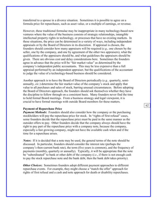 transferred to a spouse in a divorce situation. Sometimes it is possible to agree on a
formula price for repurchases, such as asset value, or a multiple of earnings, or revenue.

However, these traditional formulae may be inappropriate in many technology-based new
ventures where the value of the business consists of strategic relationships, intangible
intellectual property rights in technology, or processes that have no existing markets. In
these situations, the price can be determined in a variety of ways, including independent
appraisals or by the Board of Directors in its discretion. If appraisal is chosen, the
founders should consider how many appraisers will be required (e.g., one chosen by the
seller, one by the company, and one by agreement of the other two appraisers), what the
qualifications of the appraisers should be, and what guidelines the appraisers should be
given. There are obvious cost and delay considerations here. Sometimes the founders
agree in advance that the price will be “fair market value” as determined by the
company’s independent public accountants. This may be less expensive than a full
appraisal performed by an independent appraiser, but the qualifications of the accountant
to judge the value of a technology-based business should be considered.

Another approach is to have the Board of Directors periodically (e.g., quarterly, semi-
annually, etc.) determine the fair market value of the company’s stock and apply that
value to all purchases and sales of stock, barring unusual circumstances. Before adopting
the Board of Directors approach, the founders should ask themselves whether they have
the discipline to follow through on a consistent basis. Many founders never find the time
to hold formal Board meetings. From a business strategy and legal viewpoint, it is
crucial to have formal meetings with outside Board members for these matters.
                                                                                             62
Payment of Repurchase Price
Payment Methods: Founders should also consider how the company or the purchasing
stockholders will pay the repurchase price for stock. In “rights of first refusal” cases,
some founders decide that the repurchase price must be paid in the same manner as the
outsider offers to pay. Other founders decide that the company always should have the
right to pay part of the repurchase price with a company note, because the company,
especially a fast growing company, might not have the available cash when and if the
time for a repurchase arises.

Notes: If it is decided that a note may be used, the general terms of the note should be
discussed. In particular, founders should consider the interest rate (perhaps the
company’s then-current bank rate), the term (five years is common), and the frequency of
payments (monthly, quarterly or annually). Typically, it will be appropriate that the note
be “subordinated” to bank or other debt of the company (i.e., if there is not enough cash
to pay the stock repurchase note and the bank debt, then the bank debt takes priority).

Other Choices: Sometimes founders adopt different payment approaches to different
repurchase events. For example, they might choose a “match the offer” approach for
rights of first refusal and a cash and note approach for death or disability repurchases.
 