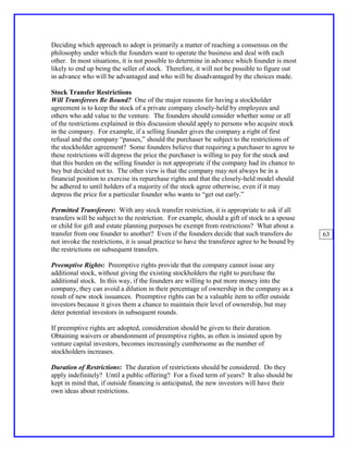 Deciding which approach to adopt is primarily a matter of reaching a consensus on the
philosophy under which the founders want to operate the business and deal with each
other. In most situations, it is not possible to determine in advance which founder is most
likely to end up being the seller of stock. Therefore, it will not be possible to figure out
in advance who will be advantaged and who will be disadvantaged by the choices made.

Stock Transfer Restrictions
Will Transferees Be Bound? One of the major reasons for having a stockholder
agreement is to keep the stock of a private company closely-held by employees and
others who add value to the venture. The founders should consider whether some or all
of the restrictions explained in this discussion should apply to persons who acquire stock
in the company. For example, if a selling founder gives the company a right of first
refusal and the company “passes,” should the purchaser be subject to the restrictions of
the stockholder agreement? Some founders believe that requiring a purchaser to agree to
these restrictions will depress the price the purchaser is willing to pay for the stock and
that this burden on the selling founder is not appropriate if the company had its chance to
buy but decided not to. The other view is that the company may not always be in a
financial position to exercise its repurchase rights and that the closely-held model should
be adhered to until holders of a majority of the stock agree otherwise, even if it may
depress the price for a particular founder who wants to “get out early.”

Permitted Transferees: With any stock transfer restriction, it is appropriate to ask if all
transfers will be subject to the restriction. For example, should a gift of stock to a spouse
or child for gift and estate planning purposes be exempt from restrictions? What about a
transfer from one founder to another? Even if the founders decide that such transfers do        63
not invoke the restrictions, it is usual practice to have the transferee agree to be bound by
the restrictions on subsequent transfers.

Preemptive Rights: Preemptive rights provide that the company cannot issue any
additional stock, without giving the existing stockholders the right to purchase the
additional stock. In this way, if the founders are willing to put more money into the
company, they can avoid a dilution in their percentage of ownership in the company as a
result of new stock issuances. Preemptive rights can be a valuable item to offer outside
investors because it gives them a chance to maintain their level of ownership, but may
deter potential investors in subsequent rounds.

If preemptive rights are adopted, consideration should be given to their duration.
Obtaining waivers or abandonment of preemptive rights, as often is insisted upon by
venture capital investors, becomes increasingly cumbersome as the number of
stockholders increases.

Duration of Restrictions: The duration of restrictions should be considered. Do they
apply indefinitely? Until a public offering? For a fixed term of years? It also should be
kept in mind that, if outside financing is anticipated, the new investors will have their
own ideas about restrictions.
 