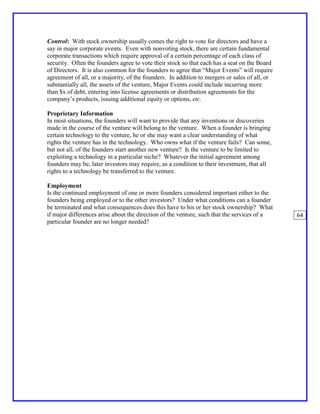 Control: With stock ownership usually comes the right to vote for directors and have a
say in major corporate events. Even with nonvoting stock, there are certain fundamental
corporate transactions which require approval of a certain percentage of each class of
security. Often the founders agree to vote their stock so that each has a seat on the Board
of Directors. It is also common for the founders to agree that “Major Events” will require
agreement of all, or a majority, of the founders. In addition to mergers or sales of all, or
substantially all, the assets of the venture, Major Events could include incurring more
than $x of debt, entering into license agreements or distribution agreements for the
company’s products, issuing additional equity or options, etc.

Proprietary Information
In most situations, the founders will want to provide that any inventions or discoveries
made in the course of the venture will belong to the venture. When a founder is bringing
certain technology to the venture, he or she may want a clear understanding of what
rights the venture has in the technology. Who owns what if the venture fails? Can some,
but not all, of the founders start another new venture? Is the venture to be limited to
exploiting a technology in a particular niche? Whatever the initial agreement among
founders may be, later investors may require, as a condition to their investment, that all
rights to a technology be transferred to the venture.

Employment
Is the continued employment of one or more founders considered important either to the
founders being employed or to the other investors? Under what conditions can a founder
be terminated and what consequences does this have to his or her stock ownership? What
if major differences arise about the direction of the venture, such that the services of a     64
particular founder are no longer needed?
 