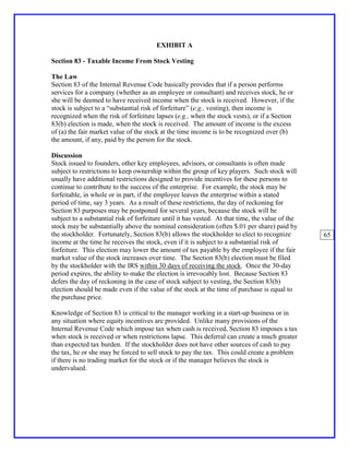 EXHIBIT A

Section 83 - Taxable Income From Stock Vesting

The Law
Section 83 of the Internal Revenue Code basically provides that if a person performs
services for a company (whether as an employee or consultant) and receives stock, he or
she will be deemed to have received income when the stock is received. However, if the
stock is subject to a “substantial risk of forfeiture” (e.g., vesting), then income is
recognized when the risk of forfeiture lapses (e.g., when the stock vests), or if a Section
83(b) election is made, when the stock is received. The amount of income is the excess
of (a) the fair market value of the stock at the time income is to be recognized over (b)
the amount, if any, paid by the person for the stock.

Discussion
Stock issued to founders, other key employees, advisors, or consultants is often made
subject to restrictions to keep ownership within the group of key players. Such stock will
usually have additional restrictions designed to provide incentives for these persons to
continue to contribute to the success of the enterprise. For example, the stock may be
forfeitable, in whole or in part, if the employee leaves the enterprise within a stated
period of time, say 3 years. As a result of these restrictions, the day of reckoning for
Section 83 purposes may be postponed for several years, because the stock will be
subject to a substantial risk of forfeiture until it has vested. At that time, the value of the
stock may be substantially above the nominal consideration (often $.01 per share) paid by
the stockholder. Fortunately, Section 83(b) allows the stockholder to elect to recognize          65
income at the time he receives the stock, even if it is subject to a substantial risk of
forfeiture. This election may lower the amount of tax payable by the employee if the fair
market value of the stock increases over time. The Section 83(b) election must be filed
by the stockholder with the IRS within 30 days of receiving the stock. Once the 30-day
period expires, the ability to make the election is irrevocably lost. Because Section 83
defers the day of reckoning in the case of stock subject to vesting, the Section 83(b)
election should be made even if the value of the stock at the time of purchase is equal to
the purchase price.

Knowledge of Section 83 is critical to the manager working in a start-up business or in
any situation where equity incentives are provided. Unlike many provisions of the
Internal Revenue Code which impose tax when cash is received, Section 83 imposes a tax
when stock is received or when restrictions lapse. This deferral can create a much greater
than expected tax burden. If the stockholder does not have other sources of cash to pay
the tax, he or she may be forced to sell stock to pay the tax. This could create a problem
if there is no trading market for the stock or if the manager believes the stock is
undervalued.
 