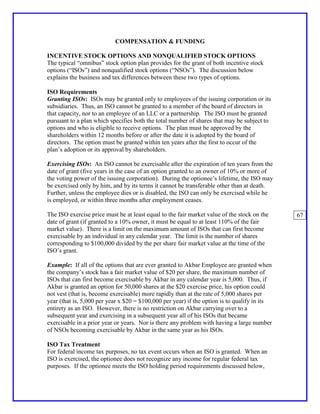 COMPENSATION & FUNDING

INCENTIVE STOCK OPTIONS AND NONQUALIFIED STOCK OPTIONS
The typical “omnibus” stock option plan provides for the grant of both incentive stock
options (“ISOs”) and nonqualified stock options (“NSOs”). The discussion below
explains the business and tax differences between these two types of options.

ISO Requirements
Granting ISOs: ISOs may be granted only to employees of the issuing corporation or its
subsidiaries. Thus, an ISO cannot be granted to a member of the board of directors in
that capacity, nor to an employee of an LLC or a partnership. The ISO must be granted
pursuant to a plan which specifies both the total number of shares that may be subject to
options and who is eligible to receive options. The plan must be approved by the
shareholders within 12 months before or after the date it is adopted by the board of
directors. The option must be granted within ten years after the first to occur of the
plan’s adoption or its approval by shareholders.

Exercising ISOs: An ISO cannot be exercisable after the expiration of ten years from the
date of grant (five years in the case of an option granted to an owner of 10% or more of
the voting power of the issuing corporation). During the optionee’s lifetime, the ISO may
be exercised only by him, and by its terms it cannot be transferable other than at death.
Further, unless the employee dies or is disabled, the ISO can only be exercised while he
is employed, or within three months after employment ceases.

The ISO exercise price must be at least equal to the fair market value of the stock on the    67
date of grant (if granted to a 10% owner, it must be equal to at least 110% of the fair
market value). There is a limit on the maximum amount of ISOs that can first become
exercisable by an individual in any calendar year. The limit is the number of shares
corresponding to $100,000 divided by the per share fair market value at the time of the
ISO’s grant.

Example: If all of the options that are ever granted to Akbar Employee are granted when
the company’s stock has a fair market value of $20 per share, the maximum number of
ISOs that can first become exercisable by Akbar in any calendar year is 5,000. Thus, if
Akbar is granted an option for 50,000 shares at the $20 exercise price, his option could
not vest (that is, become exercisable) more rapidly than at the rate of 5,000 shares per
year (that is, 5,000 per year x $20 = $100,000 per year) if the option is to qualify in its
entirety as an ISO. However, there is no restriction on Akbar carrying over to a
subsequent year and exercising in a subsequent year all of his ISOs that became
exercisable in a prior year or years. Nor is there any problem with having a large number
of NSOs becoming exercisable by Akbar in the same year as his ISOs.

ISO Tax Treatment
For federal income tax purposes, no tax event occurs when an ISO is granted. When an
ISO is exercised, the optionee does not recognize any income for regular federal tax
purposes. If the optionee meets the ISO holding period requirements discussed below,
 