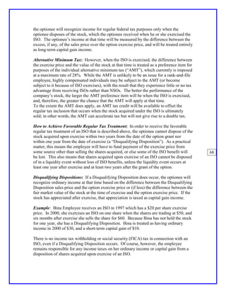the optionee will recognize income for regular federal tax purposes only when the
optionee disposes of the stock, which the optionee received when he or she exercised the
ISO. The optionee’s income at that time will be measured by the difference between the
excess, if any, of the sales price over the option exercise price, and will be treated entirely
as long-term capital gain income.

Alternative Minimum Tax: However, when the ISO is exercised, the difference between
the exercise price and the value of the stock at that time is treated as a preference item for
purposes of the individual alternative minimum tax (“AMT”), which currently is imposed
at a maximum rate of 28%. While the AMT is unlikely to be an issue for a rank-and-file
employee, highly compensated individuals may be subject to the AMT (or become
subject to it because of ISO exercises), with the result that they experience little or no tax
advantage from receiving ISOs rather than NSOs. The better the performance of the
company’s stock, the larger the AMT preference item will be when the ISO is exercised,
and, therefore, the greater the chance that the AMT will apply at that time.
To the extent the AMT does apply, an AMT tax credit will be available to offset the
regular tax inclusion that occurs when the stock acquired under the ISO is ultimately
sold; in other words, the AMT can accelerate tax but will not give rise to a double tax.

How to Achieve Favorable Regular Tax Treatment: In order to receive the favorable
regular tax treatment of an ISO that is described above, the optionee cannot dispose of the
stock acquired upon exercise within two years from the date of the option grant nor
within one year from the date of exercise (a “Disqualifying Disposition”). As a practical
matter, this means the employee will have to fund payment of the exercise price from
some source other than selling the shares acquired, or else some of the ISO benefit will          68
be lost. This also means that shares acquired upon exercise of an ISO cannot be disposed
of in a liquidity event without loss of ISO benefits, unless the liquidity event occurs at
least one year after exercise and at least two years after the grant of the option.

Disqualifying Dispositions: If a Disqualifying Disposition does occur, the optionee will
recognize ordinary income at that time based on the difference between the Disqualifying
Disposition sales price and the option exercise price or (if less) the difference between the
fair market value of the stock at the time of exercise and the option exercise price. If the
stock has appreciated after exercise, that appreciation is taxed as capital gain income.

Example: Bina Employee receives an ISO in 1997 which has a $20 per share exercise
price. In 2000, she exercises an ISO on one share when the shares are trading at $50, and
six months after exercise she sells the share for $60. Because Bina has not held the stock
for one year, she has a Disqualifying Disposition. Bina is treated as having ordinary
income in 2000 of $30, and a short-term capital gain of $10.

There is no income tax withholding or social security (FICA) tax in connection with an
ISO, even if a Disqualifying Disposition occurs. Of course, however, the employee
remains responsible for any income taxes on her ordinary income or capital gain from a
disposition of shares acquired upon exercise of an ISO.
 