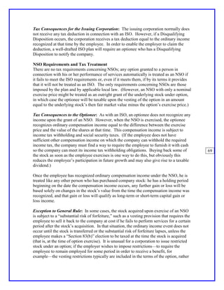 Tax Consequences for the Issuing Corporation: The issuing corporation normally does
not receive any tax deduction in connection with an ISO. However, if a Disqualifying
Disposition occurs, the corporation receives a tax deduction equal to the ordinary income
recognized at that time by the employee. In order to enable the employer to claim the
deduction, a well-drafted ISO plan will require an optionee who has a Disqualifying
Disposition to notify the company.

NSO Requirements and Tax Treatment
There are no tax requirements concerning NSOs; any option granted to a person in
connection with his or her performance of services automatically is treated as an NSO if
it fails to meet the ISO requirements or, even if it meets them, if by its terms it provides
that it will not be treated as an ISO. The only requirements concerning NSOs are those
imposed by the plan and by applicable local law. (However, an NSO with only a nominal
exercise price might be treated as an outright grant of the underlying stock under option,
in which case the optionee will be taxable upon the vesting of the option in an amount
equal to the underlying stock’s then fair market value minus the option’s exercise price.)

Tax Consequences to the Optionee: As with an ISO, an optionee does not recognize any
income upon the grant of an NSO. However, when the NSO is exercised, the optionee
recognizes ordinary compensation income equal to the difference between the exercise
price and the value of the shares at that time. This compensation income is subject to
income tax withholding and social security taxes. (If the employee does not have
sufficient other compensation income on which the company can withhold the required
income tax, the company must find a way to require the employee to furnish it with cash
so the company can meet its income tax withholding obligations. Buying back some of               69
the stock as soon as the employee exercises is one way to do this, but obviously this
reduces the employee’s participation in future growth and may also give rise to a taxable
dividend.)

Once the employee has recognized ordinary compensation income under the NSO, he is
treated like any other person who has purchased company stock: he has a holding period
beginning on the date the compensation income occurs, any further gain or loss will be
based solely on changes in the stock’s value from the time the compensation income was
recognized, and that gain or loss will qualify as long-term or short-term capital gain or
loss income.

Exception to General Rule: In some cases, the stock acquired upon exercise of an NSO
is subject to a “substantial risk of forfeiture,” such as a vesting provision that requires the
employee to sell it back to the company at cost if he fails to perform services for a certain
period after the stock’s acquisition. In that situation, the ordinary income event does not
occur until the stock is transferred or the substantial risk of forfeiture lapses, unless the
employee makes a “Section 83(b)” election to be taxed at the time the stock is acquired
(that is, at the time of option exercise). It is unusual for a corporation to issue restricted
stock under an option; if the employer wishes to impose restrictions—to require the
employee to remain employed for some period in order to receive a benefit, for
example—the vesting restrictions typically are included in the terms of the option, rather
 