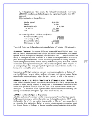 (b) If the options are NSOs, assume that Hi-Tech Corporation also pays Chitra
       a $50,000 bonus because she has foregone the capital gain benefits from ISO
       treatment.
       Chitra’s situation is then as follows:

               Option spread                          $100,000
               Bonus                                    50,000
               Ordinary Income                              $150,000
               Tax at 45%                               67,500
               Net                                    $ 82,500

       Hi-Tech Corporation’s situation is as follows:
             Compensation Deduction                        $ 150,000
             Tax Savings at 40%                             $ 60,000
             Bonus Paid to Chitra                     (50,000)
             Net Increase in Cash                    $ 10,000

Thus, both Chitra and Hi-Tech Corporation can be better off with the NSO alternative.

Accounting Treatment: Because the difference between ISOs and NSOs is purely a tax
concept, there is no particular difference in the accounting treatment of the two types of
options. Unless the employer has elected otherwise under FAS 123, there is normally no
charge to earnings at any time in the case of an option that was granted with an exercise
price at least equal to fair market value at the time of grant and with vesting based on
continued employment (rather than on meeting performance goals). However, footnote            71
disclosure is now required estimating the value of all stock options. There may also be
an earnings charge if the employer regularly repurchases stock within six months of its
having been acquired by option exercise.

Inasmuch as an NSO gives rise to a corporate compensation deduction at the time of
exercise, NSOs may have an indirect tendency to increase book income because the tax
deduction for compensation may reduce the taxes currently payable by the company.

OFFERS, SALES, AND RESALES OF STOCK AND OTHER SECURITIES
Fund raising can seem, at times, to be an all-consuming activity for an entrepreneur. In
the face of frantic activity, however, it is important to remember that complex state and
federal rules govern all securities offers and sales – even those to family, friends, and
employees. The discussion below explains certain aspects of securities law to help you
identify issues and seek appropriate legal advice before it is too late.

All Offers and Sales Subject to Regulations
All offers and sales of securities, whether by a company (an “issuer”) or by a security
holder, must be registered with the Securities and Exchange Commission (SEC) under
the Securities Act of 1933 and various state securities or “blue sky” laws, unless there is
an exemption from registration. Failure to comply with these requirements could result
in a right on the part of the buyer to demand his or her money back at any time, and in
 