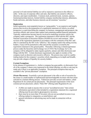 personal civil and criminal liability (as well as injunctive sanctions) to the offeror or
seller. In the case of corporate offers and sales, that liability can extend to officers,
directors, and major stockholders. Common stock, preferred stock, warrants, options,
limited partnership interests, limited liability company membership interests, debentures,
bonds and notes, and other business interests can all constitute “securities.”

Registration
Initial registration, more popularly known as “going public,” is an expensive and lengthy
process that involves the preparation of a registration statement (of which a so-called
prospectus is a part) describing the company, its business, management and prospects, the
securities offered, and various other matters and containing audited financial statements.
Typically, underwriters become heavily involved in marketing securities sold by the
company under a prospectus. The registration statement is filed with the SEC and the
National Association of Securities Dealers (NASD) for review and comment. After
revision of the registration statement in accordance with the comments of the SEC and
after it is declared by the SEC to be “effective,” the company (and/or the selling security
holders, if any) will be permitted to offer and sell the securities covered by the
registration statement to the general public. Thereafter, following a related registration
process under the Securities and Exchange Act of 1934 (“the Exchange Act”), the
company will be obligated to make regular quarterly, annual, and other disclosures and
filings with the SEC. Certain disclosure requirements also apply to insiders of the
company (such as directors and executive officers). The process may result in a public
trading market for the company’s securities which, depending on its depth and breadth,
may provide a degree of liquidity for security holders.
                                                                                                72
Certain Exemptions
In the absence of registration (i.e., before a company has gone public, or afterwards if not
all of the company’s shares were registered in the initial offering), an offer or sale may be
made only if there is an applicable exemption. The principal exemption that may be
available is the “private placement” exemption.

Private Placements: Essentially a private placement is the offer or sale of securities by
the issuer to a small number of sophisticated and knowledgeable investors who have been
solicited in a limited offering process. Federal law provides several safe harbors, called
Regulation D, for certain private placements. The principal requirements of the most
common private placement, called a “Rule 506” offering under Regulation D, are:

   •   if offers are made to anyone who is not an “accredited investor,” then certain
       information equivalent to that included in a registration statement for a registered
       offering must be provided to all prospective investors;
   •   there must be no more than 35 investors who are not accredited investors in an
       offering (subject to integration, as noted below); and
   •   general solicitation or advertising may not be made in connection with an
       offering.
 