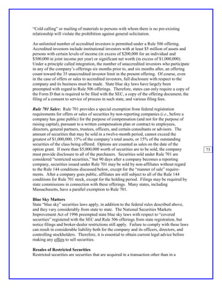 “Cold calling” or mailing of materials to persons with whom there is no pre-existing
relationship will violate the prohibition against general solicitation.

An unlimited number of accredited investors is permitted under a Rule 506 offering.
Accredited investors include institutional investors with at least $5 million of assets and
persons with certain levels of income (in excess of $200,000 for an individual and
$300,000 in joint income per year) or significant net worth (in excess of $1,000,000).
Under a principle called integration, the number of unaccredited investors who participate
in any of the company’s offerings six months prior to, and six months after, an offering
count toward the 35 unaccredited investor limit in the present offering. Of course, even
in the case of offers or sales to accredited investors, full disclosure with respect to the
company and its business must be made. State blue sky laws have largely been
preempted with regard to Rule 506 offerings. Therefore, states can only require a copy of
the Form D that is required to be filed with the SEC, a copy of the offering document, the
filing of a consent to service of process in such state, and various filing fees.

Rule 701 Sales: Rule 701 provides a special exemption from federal registration
requirements for offers or sales of securities by non-reporting companies (i.e., before a
company has gone public) for the purpose of compensation (and not for the purpose of
raising capital), pursuant to a written compensation plan or contract to employees,
directors, general partners, trustees, officers, and certain consultants or advisors. The
amount of securities that may be sold in a twelve-month period, cannot exceed the
greatest of $1,000,000, 15% of the company’s total assets, or 15% of the outstanding
securities of the class being offered. Options are counted as sales on the date of the
option grant. If more than $5,000,000 worth of securities are to be sold, the company          73
must provide disclosure to all of the purchasers. Securities sold under Rule 701 are
considered “restricted securities,” but 90 days after a company becomes a reporting
company, securities issued under Rule 701 may be sold by non-affiliates without regard
to the Rule 144 conditions discussed below, except for the “manner of sale” require-
ments. After a company goes public, affiliates are still subject to all of the Rule 144
conditions for Rule 701 stock, except for the holding period. Filings may be required by
state commissions in connection with these offerings. Many states, including
Massachusetts, have a parallel exemption to Rule 701.

Blue Sky Matters
State “blue sky” securities laws apply, in addition to the federal rules described above,
and they vary considerably from state to state. The National Securities Markets
Improvement Act of 1996 preempted state blue sky laws with respect to “covered
securities” registered with the SEC and Rule 506 offerings from state registration, but
notice filings and broker-dealer restrictions still apply. Failure to comply with these laws
can result in considerable liability both for the company and its officers, directors, and
controlling stockholders. Therefore, it is essential to obtain current legal advice before
making any offers to sell securities.

Resales of Restricted Securities
Restricted securities are securities that are acquired in a transaction other than in a
 