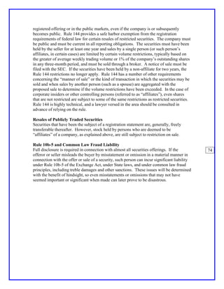 registered offering or in the public markets, even if the company is or subsequently
becomes public. Rule 144 provides a safe harbor exemption from the registration
requirements of federal law for certain resales of restricted securities. The company must
be public and must be current in all reporting obligations. The securities must have been
held by the seller for at least one year and sales by a single person (or such person’s
affiliates, in certain cases) are limited by certain volume restrictions, typically based on
the greater of average weekly trading volume or 1% of the company’s outstanding shares
in any three-month period, and must be sold through a broker. A notice of sale must be
filed with the SEC. If the securities have been held by a non-affiliate for two years, the
Rule 144 restrictions no longer apply. Rule 144 has a number of other requirements
concerning the “manner of sale” or the kind of transaction in which the securities may be
sold and when sales by another person (such as a spouse) are aggregated with the
proposed sale to determine if the volume restrictions have been exceeded. In the case of
corporate insiders or other controlling persons (referred to as “affiliates”), even shares
that are not restricted are subject to some of the same restrictions as restricted securities.
Rule 144 is highly technical, and a lawyer versed in the area should be consulted in
advance of relying on the rule.

Resales of Publicly Traded Securities
Securities that have been the subject of a registration statement are, generally, freely
transferable thereafter. However, stock held by persons who are deemed to be
“affiliates” of a company, as explained above, are still subject to restriction on sale.

Rule 10b-5 and Common Law Fraud Liability
Full disclosure is required in connection with almost all securities offerings. If the           74
offeror or seller misleads the buyer by misstatement or omission in a material manner in
connection with the offer or sale of a security, such person can incur significant liability
under Rule 10b-5 of the Exchange Act, under State laws, and under common law fraud
principles, including treble damages and other sanctions. These issues will be determined
with the benefit of hindsight, so even misstatements or omissions that may not have
seemed important or significant when made can later prove to be disastrous.
 