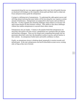 encountered along the way may appear appealing at their start, but will quickly become
as checkered with drudgery as the originally chosen path and likely lead to a dead end.
Focus and perseverance guide the entrepreneur.

Courage is a defining trait of entrepreneurs. To understand the odds against success and
still forge ahead, knowing that many battles will be lost along the way, requires a certain
amount of fearlessness. Entrepreneurs are purposeful in their tactics and can think on
their feet. Yet they regularly face daunting challenges whose failure to overcome will
spell certain disaster for their business ventures. Their ability to face these challenges
without fear enables entrepreneurs to succeed where others cannot.

Entrepreneurs also are leaders. Contrary to the popular belief that entrepreneurs are
mavericks who prefer to be lone wolves, entrepreneurs are visionaries that can inspire
and lead their colleagues. There are few things more compelling than people who are
passionate about their work, have the discipline to achieve success, and are fearless in
their outlook. An entrepreneur builds teams and instills confidence in others.

Finally, an entrepreneur always is thinking ahead, perpetually in motion towards well
defined goals. In the end, entrepreneurs can best be described as ocean waves, existing
only so long as they move forward.




                                                                                              4
 