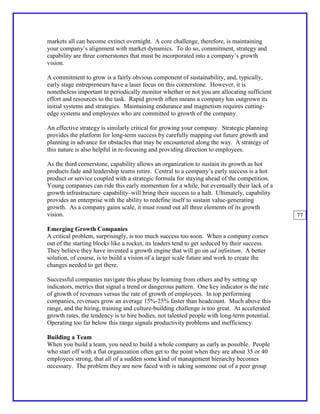 markets all can become extinct overnight. A core challenge, therefore, is maintaining
your company’s alignment with market dynamics. To do so, commitment, strategy and
capability are three cornerstones that must be incorporated into a company’s growth
vision.

A commitment to grow is a fairly obvious component of sustainability, and, typically,
early stage entrepreneurs have a laser focus on this cornerstone. However, it is
nonetheless important to periodically monitor whether or not you are allocating sufficient
effort and resources to the task. Rapid growth often means a company has outgrown its
initial systems and strategies. Maintaining endurance and magnetism requires cutting-
edge systems and employees who are committed to growth of the company.

An effective strategy is similarly critical for growing your company. Strategic planning
provides the platform for long-term success by carefully mapping out future growth and
planning in advance for obstacles that may be encountered along the way. A strategy of
this nature is also helpful in re-focusing and providing direction to employees.

As the third cornerstone, capability allows an organization to sustain its growth as hot
products fade and leadership teams retire. Central to a company’s early success is a hot
product or service coupled with a strategic formula for staying ahead of the competition.
Young companies can ride this early momentum for a while, but eventually their lack of a
growth infrastructure–capability–will bring their success to a halt. Ultimately, capability
provides an enterprise with the ability to redefine itself to sustain value-generating
growth. As a company gains scale, it must round out all three elements of its growth
vision.                                                                                       77

Emerging Growth Companies
A critical problem, surprisingly, is too much success too soon. When a company comes
out of the starting blocks like a rocket, its leaders tend to get seduced by their success.
They believe they have invented a growth engine that will go on ad infinitum. A better
solution, of course, is to build a vision of a larger scale future and work to create the
changes needed to get there.

Successful companies navigate this phase by learning from others and by setting up
indicators, metrics that signal a trend or dangerous pattern. One key indicator is the rate
of growth of revenues versus the rate of growth of employees. In top performing
companies, revenues grow an average 15%-25% faster than headcount. Much above this
range, and the hiring, training and culture-building challenge is too great. At accelerated
growth rates, the tendency is to hire bodies, not talented people with long-term potential.
Operating too far below this range signals productivity problems and inefficiency.

Building a Team
When you build a team, you need to build a whole company as early as possible. People
who start off with a flat organization often get to the point when they are about 35 or 40
employees strong, that all of a sudden some kind of management hierarchy becomes
necessary. The problem they are now faced with is taking someone out of a peer group
 