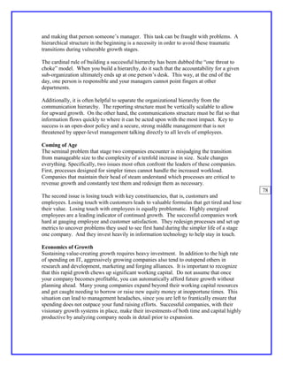 and making that person someone’s manager. This task can be fraught with problems. A
hierarchical structure in the beginning is a necessity in order to avoid these traumatic
transitions during vulnerable growth stages.

The cardinal rule of building a successful hierarchy has been dubbed the “one throat to
choke” model. When you build a hierarchy, do it such that the accountability for a given
sub-organization ultimately ends up at one person’s desk. This way, at the end of the
day, one person is responsible and your managers cannot point fingers at other
departments.

Additionally, it is often helpful to separate the organizational hierarchy from the
communication hierarchy. The reporting structure must be vertically scalable to allow
for upward growth. On the other hand, the communications structure must be flat so that
information flows quickly to where it can be acted upon with the most impact. Key to
success is an open-door policy and a secure, strong middle management that is not
threatened by upper-level management talking directly to all levels of employees.

Coming of Age
The seminal problem that stage two companies encounter is misjudging the transition
from manageable size to the complexity of a tenfold increase in size. Scale changes
everything. Specifically, two issues most often confront the leaders of these companies.
First, processes designed for simpler times cannot handle the increased workload.
Companies that maintain their head of steam understand which processes are critical to
revenue growth and constantly test them and redesign them as necessary.
                                                                                             78
The second issue is losing touch with key constituencies, that is, customers and
employees. Losing touch with customers leads to valuable formulas that get tired and lose
their value. Losing touch with employees is equally problematic. Highly energized
employees are a leading indicator of continued growth. The successful companies work
hard at gauging employee and customer satisfaction. They redesign processes and set up
metrics to uncover problems they used to see first hand during the simpler life of a stage
one company. And they invest heavily in information technology to help stay in touch.

Economics of Growth
Sustaining value-creating growth requires heavy investment. In addition to the high rate
of spending on IT, aggressively growing companies also tend to outspend others in
research and development, marketing and forging alliances. It is important to recognize
that this rapid growth chews up significant working capital. Do not assume that once
your company becomes profitable, you can automatically afford future growth without
planning ahead. Many young companies expand beyond their working capital resources
and get caught needing to borrow or raise new equity money at inopportune times. This
situation can lead to management headaches, since you are left to frantically ensure that
spending does not outpace your fund raising efforts. Successful companies, with their
visionary growth systems in place, make their investments of both time and capital highly
productive by analyzing company needs in detail prior to expansion.
 
