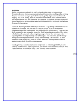 Scalability
Scaling corporate operations is the much-misunderstood aspect of any company.
Operations does not simply mean manufacturing; it incorporates anything and everything
that your customers could get upset about-support, quality of products, timeliness of
shipping, and so on. Today, there are numerous effective back-office automation tools
that can become the crux and foundation of a business. If you build the right automation
back-office systems, a company can scale incredibly well with fewer people, and without
those people burning out.

Moreover, the ability to form and manage alliances is a key strategy for companies of all
sizes and in all sectors. The role of scale varies by sector. In the technology and
consumer sectors, large markets exist with numerous high growth niches. Thus, these are
fertile grounds for new companies to start in. Small technology companies with a strong
valuable formula are able to achieve high organic growth, yet also seek to grow by
acquiring related or complementary new technologies. This horizontal growth strategy
through acquisition provides a solid footing as revenues top U.S.$1 billion. As these
companies grow further, they add scale to their businesses, fuelling another round of
acquisition activity in the mid-revenue category.

Clearly, growing a scalable organization can prove to be extremely profitable, if done
carefully. Get the basics right, stay focused, out-execute your competition, and you stand
a good chance at succeeding in today’s ever evolving global economy.


                                                                                             79
 