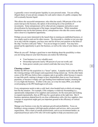 is generally a move toward greater liquidity in your personal estate. You are selling
illiquid shares of your private company for cash and/or shares of a public company that
will eventually become liquid.

This allows the successful entrepreneur, who often has nearly 100 percent of his or her
assets tied up in the business, the option of diversifying his or her portfolio of
investments. Some entrepreneurs sell to other private companies and achieve asset
diversification by becoming part of the larger, merged business. While immediate
liquidation may not be their primary driver, entrepreneurs who take this course usually
move closer to a liquidation opportunity.

Perhaps you are more interested in the launch than in running an established business, or
you simply need to cash out for other reasons. The downside is, whether or not you sign
on to stay with the company, you have once and for all lost your position at the helm of
the ship. You have sold your "baby." You are no longer in control. You may have
passed up the opportunity to grow the business, as well as the value of your shares, in the
future.

When do you sell? Perhaps a good time to start thinking about the possibility is when
you are losing sleep (or your hair) because you realize the following:

       •   Your business is a very valuable asset;
       •   Ownership represents nearly 100 percent of your net worth; and
       •   Some power outside your control could take that away from you.
                                                                                              84
Choosing a winner
Neither the IPO nor the acquisition is a “lesser” option. A popular myth is that an IPO is
the winning strategy with mergers and acquisitions being runners-up. On the other hand,
cynics of the IPO may believe that a company opts to go public either because it expects
to reap little profit, making it cheaper to have shareholders than to owe fixed interest
payments, or because it simply can’t get funding from traditional lenders, meaning that
it’s in a high-risk business. If either is the case, as is true for many IPOs, you should
avoid jumping on the IPO bandwagon at all costs.

Every entrepreneur needs to take a cold, hard, clear-headed look at which exit strategy
best fits the situation. For example, if the company is relatively freestanding (i.e.,
operationally independent of its suppliers and customers, for the most part) and looking
to expand exponentially, then an IPO may be a good option at the right time. But if
business operations depend heavily on close collaboration with a few key suppliers, then
a merger or acquisition might gain you important ground in the efficiency of vertical
integration.

Manage your business every day for optimum growth and profitability. Focus on
building a strong company with high-quality products and services, and a successful
organization. Hire a team of outside professionals, such as an investment banker, an
experienced lawyer and a CPA who will work together to help you maximize your
 