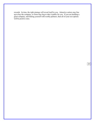 rewards. In time, the right strategy will reveal itself to you. Attractive suitors may line
up to buy the company, or firms may beg to take it public for you. If you are building a
great company, and linking yourself with worthy partners, then all of your exit options
will be positive ones.




                                                                                              85
 