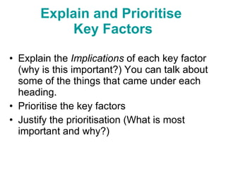 Explain the  Implications  of each key factor (why is this important?) You can talk about some of the things that came under each heading. Prioritise the key factors Justify the prioritisation (What is most important and why?) Explain and Prioritise  Key Factors 