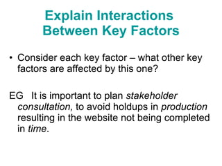 Consider each key factor – what other key factors are affected by this one?  EG  It is important to plan  stakeholder consultation,  to avoid holdups in  production  resulting in the website not being completed in  time .  Explain Interactions  Between Key Factors 