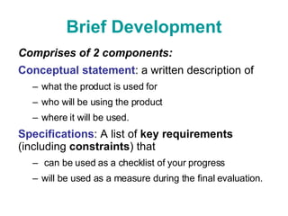 Brief Development Comprises of 2 components: Conceptual statement : a written description of what the product is used for who will be using the product where it will be used. Specifications : A list of  key requirements  (including  constraints )   that  can be used as a checklist of your progress will be used as a measure during the final evaluation. 