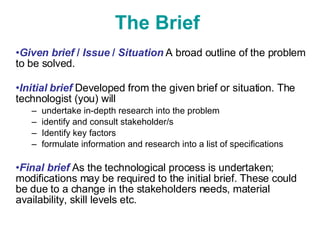 The Brief   Given brief  /  Issue  /  Situation   A broad outline of the problem to be solved.  Initial brief   Developed from the given brief or situation. The technologist (you) will  undertake in-depth research into the problem identify and consult stakeholder/s Identify key factors formulate information and research into a list of specifications Final brief   As the technological process is undertaken; modifications may be required to the initial brief. These could be due to a change in the stakeholders needs, material availability, skill levels etc.  