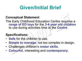 Given/Initial Brief   Conceptual Statement The Early Childhood Education Centre requires a  range of ED toys  for the  3-4 year old children  to use during activities time at the  Centre .  Specifications: Safe  for the children to use. Simple to manage , not too complex in design. Challenges children’s  motor skills . Colourful , interesting and  contemporary . EXAMPLE 
