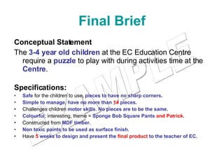 Final Brief Conceptual Statement The  3-4 year old children  at the EC Education Centre require a  puzzle  to play with during activities time at the  Centre .  Specifications: Safe  for the children to use,  pieces to have no sharp corners . Simple to manage ,  have no more than  14  pieces. Challenges children  motor skills .  No pieces are to be the same.   Colourful ; interesting, theme =  Sponge Bob Square Pants  and Patrick . Constructed from  MDF timber. Non toxic paints to be used as surface finish.  Have   5  weeks to design and present the  final product  to the teacher of EC. EXAMPLE 