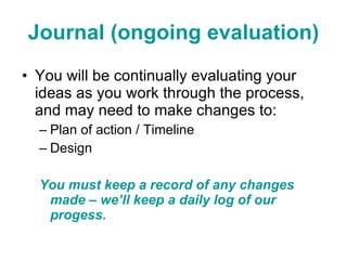 Journal (ongoing evaluation) You will be continually evaluating your ideas as you work through the process, and may need to make changes to: Plan of action / Timeline Design You must keep a record of any changes made – we’ll keep a daily log of our progess.  