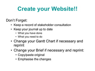 Create your Website!! Don’t Forget: Keep a record of stakeholder consultation Keep your journal up to date  What you have done What you need to do Change your Gantt Chart if necessary and reprint Change your Brief if necessary and reprint: Copy/paste original Emphasise the changes 