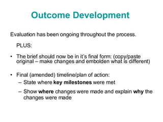 Outcome Development  Evaluation has been ongoing throughout the process. PLUS: The brief should now be in it’s final form: (copy/paste original – make changes and embolden what is different) Final (amended) timeline/plan of action: State where  key   milestones  were met Show  where  changes were made and explain  why  the changes were made 