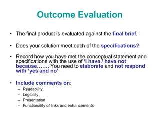 Outcome Evaluation The final product is evaluated against the  final brief . Does your solution meet each of the  specifications? Record how you have met the conceptual statement and specifications with the use of  ‘I have / have not because…….  You need to  elaborate  and  not respond with ‘yes and no’  Include comments on : Readability Legibility Presentation Functionality of links and enhancements 