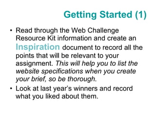 Getting Started (1) Read through the Web Challenge Resource Kit information and create an  Inspiration   document to record all the points that will be relevant to your assignment.  This will help you to list the website specifications when you create your brief, so be thorough. Look at last year’s winners and record what you liked about them. 