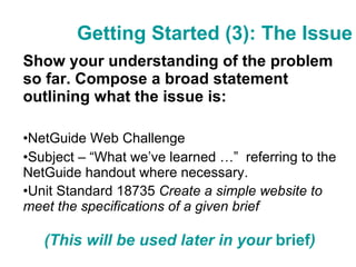 Getting Started (3): The Issue Show your understanding of the problem so far. Compose a broad statement outlining what the issue is:  NetGuide Web Challenge Subject – “What we’ve learned …”  referring to the NetGuide handout where necessary. Unit Standard 18735  Create a simple website to meet the specifications of a given brief (This will be used later in your  brief ) 