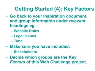 Getting Started (4): Key Factors Go back to your Inspiration document, and group information under  relevant  headings eg  Website Rules Legal Issues  Time Make sure you have included: Stakeholders Decide which groups are the  Key Factors  of this Web Challenge project. 