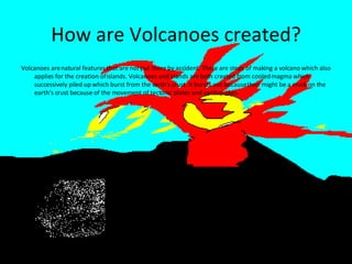 How are Volcanoes created? Volcanoes are natural features that are not put there by accident. There are steps of making a volcano which also applies for the creation of islands. Volcanoes and islands are both created from cooled magma which successively piled up which burst from the earth’s crust. It bursts out because their might be a crack on the earth’s crust because of the movement of tectonic plates and earthquakes. 