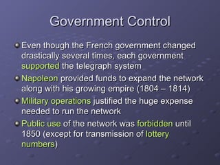 Government Control Even though the French government changed drastically several times, each government  supported  the telegraph system Napoleon  provided funds to expand the network along with his growing empire (1804 – 1814)  Military operations  justified the huge expense needed to run the network Public use  of the network was  forbidden  until 1850 (except for transmission of  lottery numbers )  