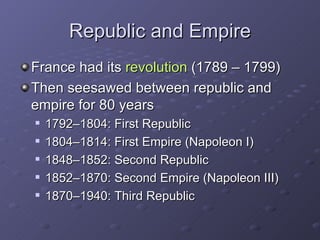 Republic and Empire France had its  revolution  (1789 – 1799) Then seesawed between republic and empire for 80 years 1792–1804: First Republic 1804–1814: First Empire (Napoleon I) 1848–1852: Second Republic 1852–1870: Second Empire (Napoleon III) 1870–1940: Third Republic 