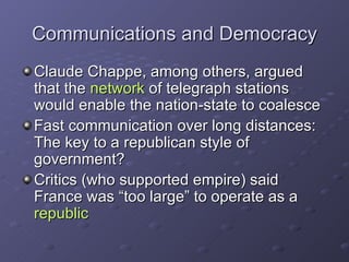 Communications and Democracy Claude Chappe, among others, argued that the  network  of telegraph stations would enable the nation-state to coalesce Fast communication over long distances: The key to a republican style of government? Critics (who supported empire) said France was “too large” to operate as a  republic   