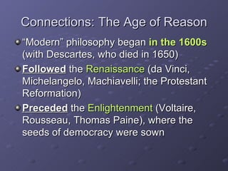Connections: The Age of Reason “ Modern” philosophy began  in the 1600s  (with Descartes, who died in 1650) Followed  the  Renaissance  (da Vinci, Michelangelo, Machiavelli; the Protestant Reformation) Preceded  the  Enlightenment  (Voltaire, Rousseau, Thomas Paine), where the seeds of democracy were sown 