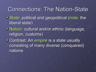 Connections: The Nation-State State : political and geopolitical ( note:  the liberal state) Nation : cultural and/or ethnic (language, religion, customs) Contrast: An  empire  is a state usually consisting of many diverse (conquered) nations 
