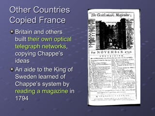Other Countries Copied France Britain and others built  their own optical telegraph networks , copying Chappe’s ideas An aide to the King of Sweden learned of Chappe’s system by  reading a magazine  in 1794 