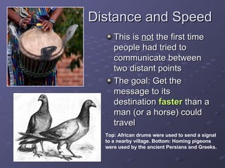Distance and Speed This is  not  the first time people had tried to communicate between two distant points The goal: Get the message to its destination  faster  than a man (or a horse) could travel Top:   African drums were used to send a signal to a nearby village. Bottom: Homing pigeons were used by the ancient Persians and Greeks. 