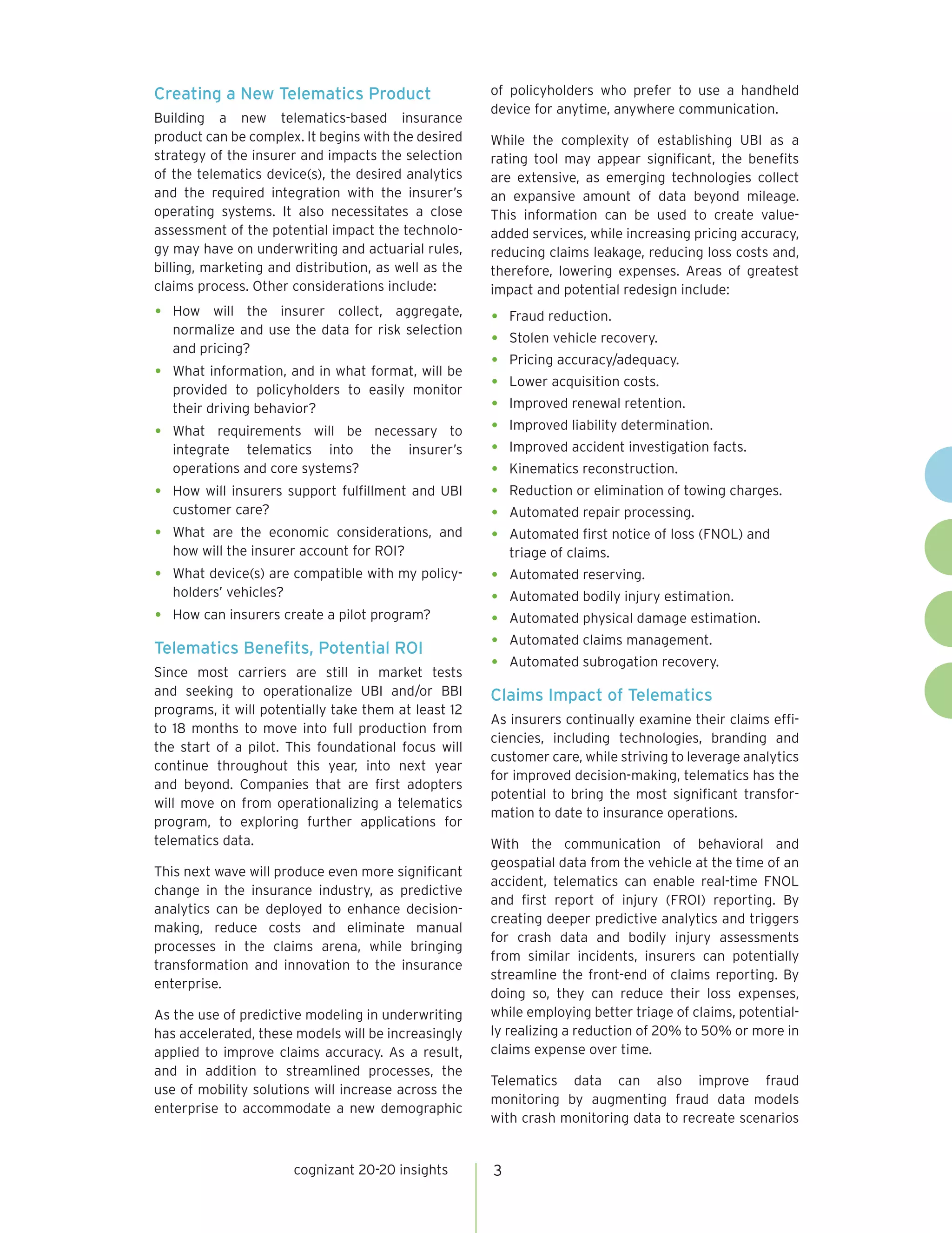 Creating a New Telematics Product                     of policyholders who prefer to use a handheld
                                                      device for anytime, anywhere communication.
Building a new telematics-based insurance
product can be complex. It begins with the desired    While the complexity of establishing UBI as a
strategy of the insurer and impacts the selection     rating tool may appear significant, the benefits
of the telematics device(s), the desired analytics    are extensive, as emerging technologies collect
and the required integration with the insurer’s       an expansive amount of data beyond mileage.
operating systems. It also necessitates a close       This information can be used to create value-
assessment of the potential impact the technolo-      added services, while increasing pricing accuracy,
gy may have on underwriting and actuarial rules,      reducing claims leakage, reducing loss costs and,
billing, marketing and distribution, as well as the   therefore, lowering expenses. Areas of greatest
claims process. Other considerations include:         impact and potential redesign include:
•   How will the insurer collect, aggregate,
                                                      •   Fraud reduction.
    normalize and use the data for risk selection
    and pricing?
                                                      •   Stolen vehicle recovery.
                                                      •   Pricing accuracy/adequacy.
•   What information, and in what format, will be
                                                      •   Lower acquisition costs.
    provided to policyholders to easily monitor
    their driving behavior?                           •   Improved renewal retention.

•   What requirements will be necessary to            •   Improved liability determination.
    integrate telematics into the insurer’s           •   Improved accident investigation facts.
    operations and core systems?                      •   Kinematics reconstruction.
•   How will insurers support fulfillment and UBI     •   Reduction or elimination of towing charges.
    customer care?                                    •   Automated repair processing.
•   What are the economic considerations, and         •   Automated first notice of loss (FNOL) and
    how will the insurer account for ROI?                 triage of claims.
•   What device(s) are compatible with my policy-     •   Automated reserving.
    holders’ vehicles?
                                                      •   Automated bodily injury estimation.
•   How can insurers create a pilot program?          •   Automated physical damage estimation.

Telematics Benefits, Potential ROI                    •   Automated claims management.

Since most carriers are still in market tests
                                                      •   Automated subrogation recovery.

and seeking to operationalize UBI and/or BBI          Claims Impact of Telematics
programs, it will potentially take them at least 12
                                                      As insurers continually examine their claims effi-
to 18 months to move into full production from
                                                      ciencies, including technologies, branding and
the start of a pilot. This foundational focus will
                                                      customer care, while striving to leverage analytics
continue throughout this year, into next year
                                                      for improved decision-making, telematics has the
and beyond. Companies that are first adopters
                                                      potential to bring the most significant transfor-
will move on from operationalizing a telematics
                                                      mation to date to insurance operations.
program, to exploring further applications for
telematics data.                                      With the communication of behavioral and
                                                      geospatial data from the vehicle at the time of an
This next wave will produce even more significant
                                                      accident, telematics can enable real-time FNOL
change in the insurance industry, as predictive
                                                      and first report of injury (FROI) reporting. By
analytics can be deployed to enhance decision-
                                                      creating deeper predictive analytics and triggers
making, reduce costs and eliminate manual
                                                      for crash data and bodily injury assessments
processes in the claims arena, while bringing
                                                      from similar incidents, insurers can potentially
transformation and innovation to the insurance
                                                      streamline the front-end of claims reporting. By
enterprise.
                                                      doing so, they can reduce their loss expenses,
As the use of predictive modeling in underwriting     while employing better triage of claims, potential-
has accelerated, these models will be increasingly    ly realizing a reduction of 20% to 50% or more in
applied to improve claims accuracy. As a result,      claims expense over time.
and in addition to streamlined processes, the
                                                      Telematics data can also improve fraud
use of mobility solutions will increase across the
                                                      monitoring by augmenting fraud data models
enterprise to accommodate a new demographic
                                                      with crash monitoring data to recreate scenarios


                       cognizant 20-20 insights       3
 