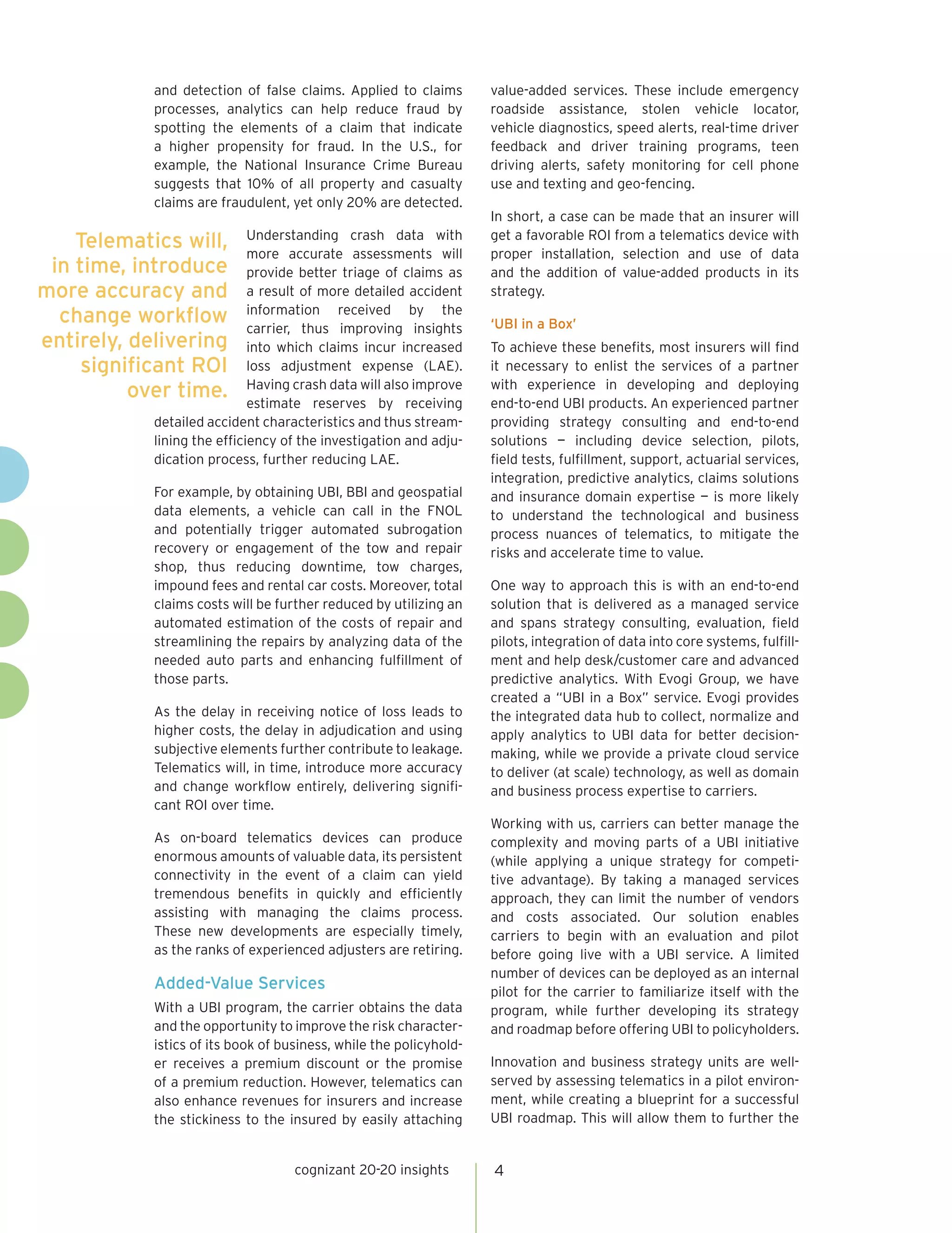 and detection of false claims. Applied to claims        value-added services. These include emergency
                 processes, analytics can help reduce fraud by           roadside assistance, stolen vehicle locator,
                 spotting the elements of a claim that indicate          vehicle diagnostics, speed alerts, real-time driver
                 a higher propensity for fraud. In the U.S., for         feedback and driver training programs, teen
                 example, the National Insurance Crime Bureau            driving alerts, safety monitoring for cell phone
                 suggests that 10% of all property and casualty          use and texting and geo-fencing.
                 claims are fraudulent, yet only 20% are detected.
                                                                         In short, a case can be made that an insurer will
    Telematics will, Understanding crash data with
                              more accurate assessments will
                                                                         get a favorable ROI from a telematics device with
                                                                         proper installation, selection and use of data
 in time, introduce provide better triage of claims as                   and the addition of value-added products in its
more accuracy and a result of more detailed accident                     strategy.
  change workflow information received by the
                              carrier, thus improving insights           ‘UBI in a Box’
entirely, delivering into which claims incur increased                   To achieve these benefits, most insurers will find
     significant ROI loss adjustment expense (LAE).                      it necessary to enlist the services of a partner
          over time. Having crash data willby receiving
                              estimate reserves
                                                     also improve        with experience in developing and deploying
                                                                         end-to-end UBI products. An experienced partner
             detailed accident characteristics and thus stream-          providing strategy consulting and end-to-end
             lining the efficiency of the investigation and adju-        solutions — including device selection, pilots,
             dication process, further reducing LAE.                     field tests, fulfillment, support, actuarial services,
                                                                         integration, predictive analytics, claims solutions
                 For example, by obtaining UBI, BBI and geospatial       and insurance domain expertise — is more likely
                 data elements, a vehicle can call in the FNOL           to understand the technological and business
                 and potentially trigger automated subrogation           process nuances of telematics, to mitigate the
                 recovery or engagement of the tow and repair            risks and accelerate time to value.
                 shop, thus reducing downtime, tow charges,
                 impound fees and rental car costs. Moreover, total      One way to approach this is with an end-to-end
                 claims costs will be further reduced by utilizing an    solution that is delivered as a managed service
                 automated estimation of the costs of repair and         and spans strategy consulting, evaluation, field
                 streamlining the repairs by analyzing data of the       pilots, integration of data into core systems, fulfill-
                 needed auto parts and enhancing fulfillment of          ment and help desk/customer care and advanced
                 those parts.                                            predictive analytics. With Evogi Group, we have
                                                                         created a “UBI in a Box” service. Evogi provides
                 As the delay in receiving notice of loss leads to       the integrated data hub to collect, normalize and
                 higher costs, the delay in adjudication and using       apply analytics to UBI data for better decision-
                 subjective elements further contribute to leakage.      making, while we provide a private cloud service
                 Telematics will, in time, introduce more accuracy       to deliver (at scale) technology, as well as domain
                 and change workflow entirely, delivering signifi-       and business process expertise to carriers.
                 cant ROI over time.
                                                                         Working with us, carriers can better manage the
                 As on-board telematics devices can produce              complexity and moving parts of a UBI initiative
                 enormous amounts of valuable data, its persistent       (while applying a unique strategy for competi-
                 connectivity in the event of a claim can yield          tive advantage). By taking a managed services
                 tremendous benefits in quickly and efficiently          approach, they can limit the number of vendors
                 assisting with managing the claims process.             and costs associated. Our solution enables
                 These new developments are especially timely,           carriers to begin with an evaluation and pilot
                 as the ranks of experienced adjusters are retiring.     before going live with a UBI service. A limited
                                                                         number of devices can be deployed as an internal
                 Added-Value Services                                    pilot for the carrier to familiarize itself with the
                 With a UBI program, the carrier obtains the data        program, while further developing its strategy
                 and the opportunity to improve the risk character-      and roadmap before offering UBI to policyholders.
                 istics of its book of business, while the policyhold-
                 er receives a premium discount or the promise           Innovation and business strategy units are well-
                 of a premium reduction. However, telematics can         served by assessing telematics in a pilot environ-
                 also enhance revenues for insurers and increase         ment, while creating a blueprint for a successful
                 the stickiness to the insured by easily attaching       UBI roadmap. This will allow them to further the


                                         cognizant 20-20 insights        4
 