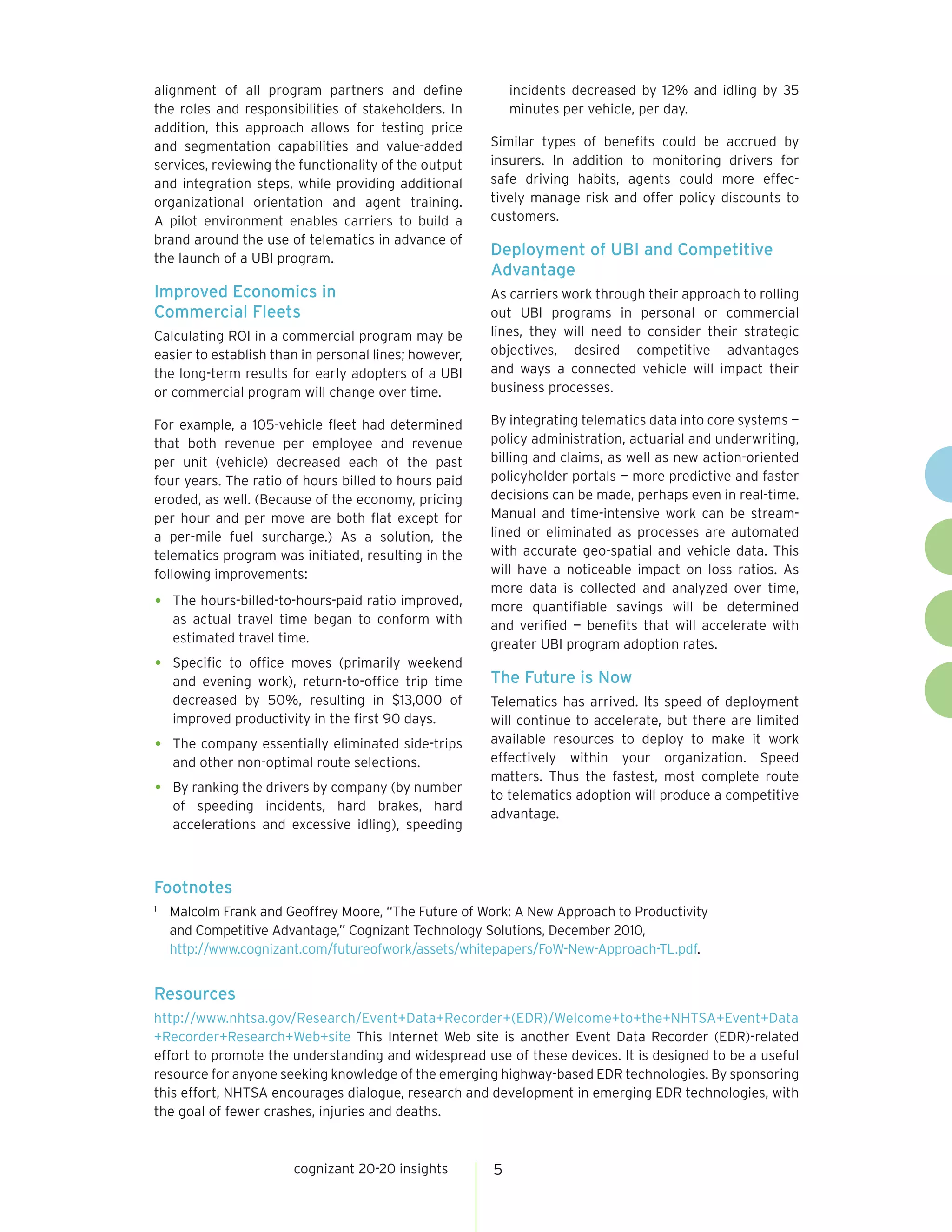 alignment of all program partners and define               incidents decreased by 12% and idling by 35
the roles and responsibilities of stakeholders. In         minutes per vehicle, per day.
addition, this approach allows for testing price
and segmentation capabilities and value-added          Similar types of benefits could be accrued by
services, reviewing the functionality of the output    insurers. In addition to monitoring drivers for
and integration steps, while providing additional      safe driving habits, agents could more effec-
organizational orientation and agent training.         tively manage risk and offer policy discounts to
A pilot environment enables carriers to build a        customers.
brand around the use of telematics in advance of
the launch of a UBI program.
                                                       Deployment of UBI and Competitive
                                                       Advantage
Improved Economics in                                  As carriers work through their approach to rolling
Commercial Fleets                                      out UBI programs in personal or commercial
Calculating ROI in a commercial program may be         lines, they will need to consider their strategic
easier to establish than in personal lines; however,   objectives, desired competitive advantages
the long-term results for early adopters of a UBI      and ways a connected vehicle will impact their
or commercial program will change over time.           business processes.

For example, a 105-vehicle fleet had determined        By integrating telematics data into core systems —
that both revenue per employee and revenue             policy administration, actuarial and underwriting,
per unit (vehicle) decreased each of the past          billing and claims, as well as new action-oriented
four years. The ratio of hours billed to hours paid    policyholder portals — more predictive and faster
eroded, as well. (Because of the economy, pricing      decisions can be made, perhaps even in real-time.
per hour and per move are both flat except for         Manual and time-intensive work can be stream-
a per-mile fuel surcharge.) As a solution, the         lined or eliminated as processes are automated
telematics program was initiated, resulting in the     with accurate geo-spatial and vehicle data. This
following improvements:                                will have a noticeable impact on loss ratios. As
                                                       more data is collected and analyzed over time,
•   The hours-billed-to-hours-paid ratio improved,     more quantifiable savings will be determined
    as actual travel time began to conform with        and verified — benefits that will accelerate with
    estimated travel time.                             greater UBI program adoption rates.
•   Specific to office moves (primarily weekend
    and evening work), return-to-office trip time      The Future is Now
    decreased by 50%, resulting in $13,000 of          Telematics has arrived. Its speed of deployment
    improved productivity in the first 90 days.        will continue to accelerate, but there are limited
                                                       available resources to deploy to make it work
•   The company essentially eliminated side-trips
    and other non-optimal route selections.            effectively within your organization. Speed
                                                       matters. Thus the fastest, most complete route
•   By ranking the drivers by company (by number
                                                       to telematics adoption will produce a competitive
    of speeding incidents, hard brakes, hard
                                                       advantage.
    accelerations and excessive idling), speeding



Footnotes
1
    Malcolm Frank and Geoffrey Moore, “The Future of Work: A New Approach to Productivity
    and Competitive Advantage,” Cognizant Technology Solutions, December 2010,
    http://www.cognizant.com/futureofwork/assets/whitepapers/FoW-New-Approach-TL.pdf.


Resources
http://www.nhtsa.gov/Research/Event+Data+Recorder+(EDR)/Welcome+to+the+NHTSA+Event+Data
+Recorder+Research+Web+site This Internet Web site is another Event Data Recorder (EDR)-related
effort to promote the understanding and widespread use of these devices. It is designed to be a useful
resource for anyone seeking knowledge of the emerging highway-based EDR technologies. By sponsoring
this effort, NHTSA encourages dialogue, research and development in emerging EDR technologies, with
the goal of fewer crashes, injuries and deaths.



                       cognizant 20-20 insights        5
 