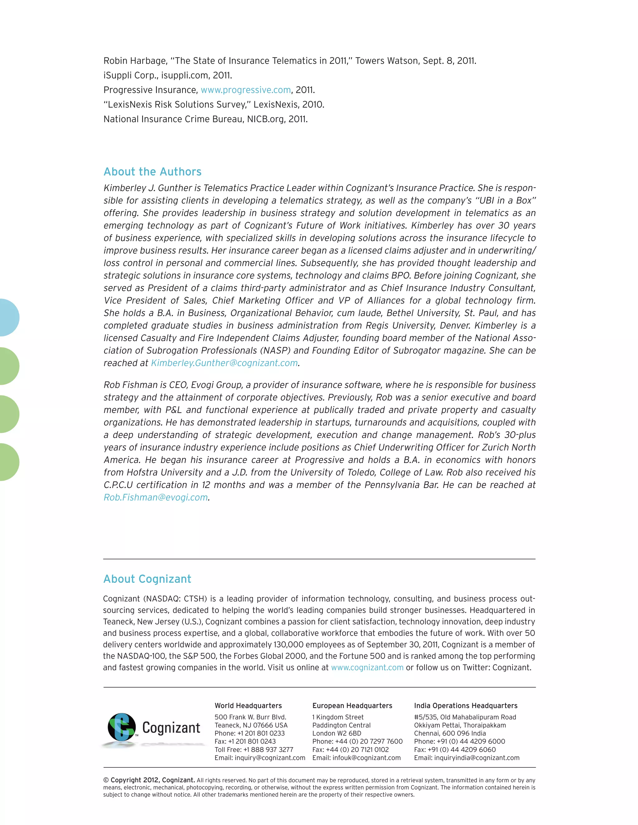 Robin Harbage, “The State of Insurance Telematics in 2011,” Towers Watson, Sept. 8, 2011.
iSuppli Corp., isuppli.com, 2011.
Progressive Insurance, www.progressive.com, 2011.
“LexisNexis Risk Solutions Survey,” LexisNexis, 2010.
National Insurance Crime Bureau, NICB.org, 2011.




About the Authors
Kimberley J. Gunther is Telematics Practice Leader within Cognizant’s Insurance Practice. She is respon-
sible for assisting clients in developing a telematics strategy, as well as the company’s “UBI in a Box”
offering. She provides leadership in business strategy and solution development in telematics as an
emerging technology as part of Cognizant’s Future of Work initiatives. Kimberley has over 30 years
of business experience, with specialized skills in developing solutions across the insurance lifecycle to
improve business results. Her insurance career began as a licensed claims adjuster and in underwriting/
loss control in personal and commercial lines. Subsequently, she has provided thought leadership and
strategic solutions in insurance core systems, technology and claims BPO. Before joining Cognizant, she
served as President of a claims third-party administrator and as Chief Insurance Industry Consultant,
Vice President of Sales, Chief Marketing Officer and VP of Alliances for a global technology firm.
She holds a B.A. in Business, Organizational Behavior, cum laude, Bethel University, St. Paul, and has
completed graduate studies in business administration from Regis University, Denver. Kimberley is a
licensed Casualty and Fire Independent Claims Adjuster, founding board member of the National Asso-
ciation of Subrogation Professionals (NASP) and Founding Editor of Subrogator magazine. She can be
reached at Kimberley.Gunther@cognizant.com.

Rob Fishman is CEO, Evogi Group, a provider of insurance software, where he is responsible for business
strategy and the attainment of corporate objectives. Previously, Rob was a senior executive and board
member, with P&L and functional experience at publically traded and private property and casualty
organizations. He has demonstrated leadership in startups, turnarounds and acquisitions, coupled with
a deep understanding of strategic development, execution and change management. Rob’s 30-plus
years of insurance industry experience include positions as Chief Underwriting Officer for Zurich North
America. He began his insurance career at Progressive and holds a B.A. in economics with honors
from Hofstra University and a J.D. from the University of Toledo, College of Law. Rob also received his
C.P.C.U certification in 12 months and was a member of the Pennsylvania Bar. He can be reached at
Rob.Fishman@evogi.com.




About Cognizant
Cognizant (NASDAQ: CTSH) is a leading provider of information technology, consulting, and business process out-
sourcing services, dedicated to helping the world’s leading companies build stronger businesses. Headquartered in
Teaneck, New Jersey (U.S.), Cognizant combines a passion for client satisfaction, technology innovation, deep industry
and business process expertise, and a global, collaborative workforce that embodies the future of work. With over 50
delivery centers worldwide and approximately 130,000 employees as of September 30, 2011, Cognizant is a member of
the NASDAQ-100, the S&P 500, the Forbes Global 2000, and the Fortune 500 and is ranked among the top performing
and fastest growing companies in the world. Visit us online at www.cognizant.com or follow us on Twitter: Cognizant.



                                         World Headquarters                  European Headquarters                 India Operations Headquarters
                                         500 Frank W. Burr Blvd.             1 Kingdom Street                      #5/535, Old Mahabalipuram Road
                                         Teaneck, NJ 07666 USA               Paddington Central                    Okkiyam Pettai, Thoraipakkam
                                         Phone: +1 201 801 0233              London W2 6BD                         Chennai, 600 096 India
                                         Fax: +1 201 801 0243                Phone: +44 (0) 20 7297 7600           Phone: +91 (0) 44 4209 6000
                                         Toll Free: +1 888 937 3277          Fax: +44 (0) 20 7121 0102             Fax: +91 (0) 44 4209 6060
                                         Email: inquiry@cognizant.com        Email: infouk@cognizant.com           Email: inquiryindia@cognizant.com


© Copyright 2012, Cognizant. All rights reserved. No part of this document may be reproduced, stored in a retrieval system, transmitted in any form or by any
means, electronic, mechanical, photocopying, recording, or otherwise, without the express written permission from Cognizant. The information contained herein is
subject to change without notice. All other trademarks mentioned herein are the property of their respective owners.
 