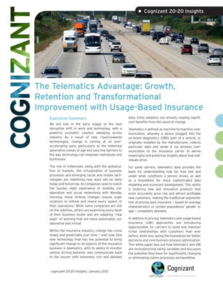 • Cognizant 20-20 Insights




The Telematics Advantage: Growth,
Retention and Transformational
Improvement with Usage-Based Insurance
   Executive Summary                                     data. Early adopters are already reaping signifi-
                                                         cant benefits from this wave of change.
   We are now in the early stages of the next
   disruptive shift in work and technology, with a       Telematics is defined as machine-to-machine com-
   powerful economic catalyst sweeping across            munication, whereby a device plugged into the
   industry. As a result of new, cloud-powered           on-board diagnostics (OBD) port of a vehicle, or
   technologies, change is coming at an ever-            originally installed by the manufacturer, collects
   accelerating pace, particularly as the millennial     particular data and sends it via wireless com-
   generation comes of age and sees few barriers to      munication to the insurance carrier to derive
   the way technology can empower individuals and        meaningful and predictive insights about how indi-
   businesses.                                           viduals drive.
   The rise of millennials, along with the globaliza-    For some carriers, telematics data provides the
   tion of markets, the virtualization of business       basis for understanding how far, how fast and
   processes and emerging social and mobile tech-        under what conditions a person drives, as well
   nologies are redefining how work will be done         as a foundation for more sophisticated data
   today and tomorrow. As companies seek to match        modeling and scorecard development. This ability
   the Sunday night experience of mobility, col-         is fostering new and innovative products that
   laboration and social networking with Monday          more accurately price risk and attract profitable
   morning, these striking changes require orga-         new customers, making the traditional segmenta-
   nizations to rethink and rewire every aspect of       tion of pricing auto insurance — based on average
   their operations.1 While some companies are still     characteristics or certain populations’ gender or
   on the sidelines, others are examining every facet    age — completely obsolete.
   of their business model and are adapting “new
   ways” of working that are more automated, col-        In addition to pricing, telematics and usage-based
   laborative and virtual.                               insurance (UBI) approaches are introducing
                                                         opportunities for carriers to build and maintain
   Within the insurance industry, change has come        richer relationships with customers than ever
   slowly and predictably over time — until now. One     before, while also laying the foundation for better
   new technology that has the potential to bring        decisions and core business process optimization.
   significant change to all aspects of the insurance    This white paper lays out how telematics and UBI
   business is telematics, with its ability to monitor   are revolutionizing rating variables and discusses
   vehicle driving behavior and communicate back         the potential they have for significantly changing
   to the insurer with extremely rich and detailed       or eliminating claims processes and workflow.



   cognizant 20-20 insights | january 2012
 
