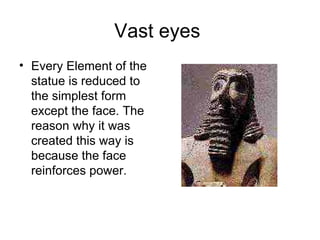 Vast eyes  Every Element of the statue is reduced to the simplest form except the face. The reason why it was created this way is because the face reinforces power. 