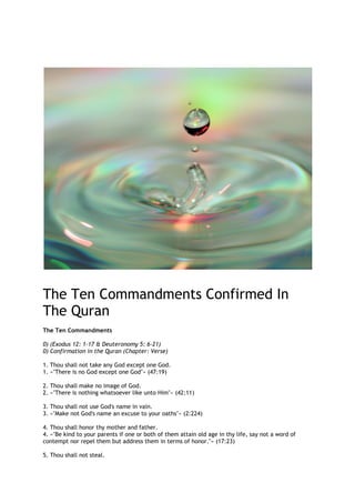 The Ten Commandments Confirmed In
The Quran
The Ten Commandments

0) (Exodus 12: 1-17 & Deuteronomy 5: 6-21)
0) Confirmation in the Quran (Chapter: Verse)

1. Thou shall not take any God except one God.
1. «quot;There is no God except one Godquot;» (47:19)

2. Thou shall make no image of God.
2. «quot;There is nothing whatsoever like unto Himquot;» (42:11)

3. Thou shall not use God's name in vain.
3. «quot;Make not God's name an excuse to your oathsquot;» (2:224)

4. Thou shall honor thy mother and father.
4. «quot;Be kind to your parents if one or both of them attain old age in thy life, say not a word of
contempt nor repel them but address them in terms of honor.quot;» (17:23)

5. Thou shall not steal.
 