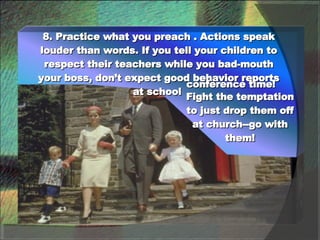8. Practice what you preach . Actions speak louder than words. If you tell your children to respect their teachers while you bad-mouth your boss, don’t expect good behavior reports at school  conference time!  Fight the temptation to just drop them off at church--go with them! 