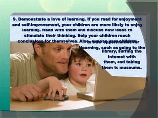 9. Demonstrate a love of learning. If you read for enjoyment and self-improvement, your children are more likely to enjoy learning. Read with them and discuss new ideas to stimulate their thinking. Help your children reach conclusions for themselves. Also, expose your children library, surfing the Internet with them, and taking them to museums. to new opportunities for learning, such as going to the  